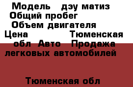  › Модель ­ дэу матиз › Общий пробег ­ 183 000 › Объем двигателя ­ 1 › Цена ­ 90 000 - Тюменская обл. Авто » Продажа легковых автомобилей   . Тюменская обл.